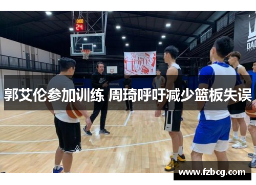 郭艾伦参加训练 周琦呼吁减少篮板失误 郭艾伦参加训练 周琦呼吁减少篮板失误
